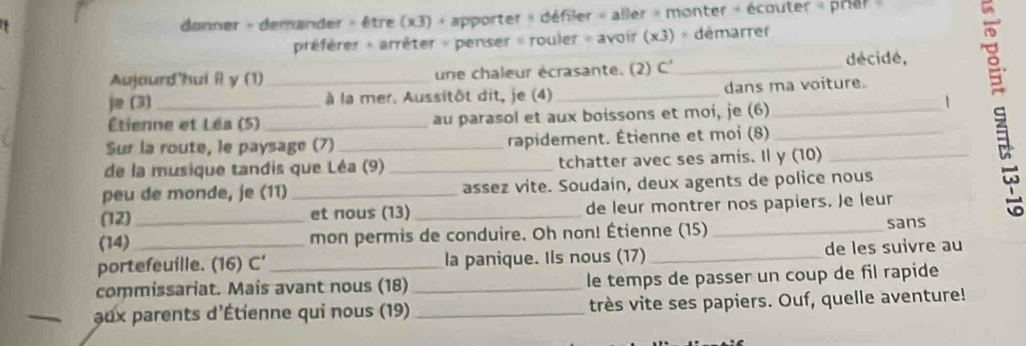 danner + demander » être (x3) + apporter » défiler « aller « monter « écouter » prier » 
préfèrer + arrêter « penser » rouler « avoir (x3) « démarrer 
Aujourd'hui il y (1)_ une chaleur écrasante. (2) C' _décidé, 
j (3) _ à la mer. Aussitôt dit, je (4)_ dans ma voiture. 
Étienne et Léa (5) _au parasol et aux boissons et moí, je (6)_ 
1 
Sur la route, le paysage (7) _rapidement. Étienne et moi (8)_ 
de la musique tandis que Léa (9) _tchatter avec ses amis. Il y (10)_ 
peu de monde, je (11) _assez vite. Soudain, deux agents de police nous 
(12)_ et nous (13) _de leur montrer nos papiers. Je leur 
(14) 
mon permis de conduire. Oh non! Étienne (15) _sans 
portefeuille. (16) C’ la panique. Ils nous (17) _de les suivre au 
commissariat. Mais avant nous (18) _le temps de passer un coup de fil rapide 
_ aux parents d'Étienne qui nous (19) _très vite ses papiers. Ouf, quelle aventure!