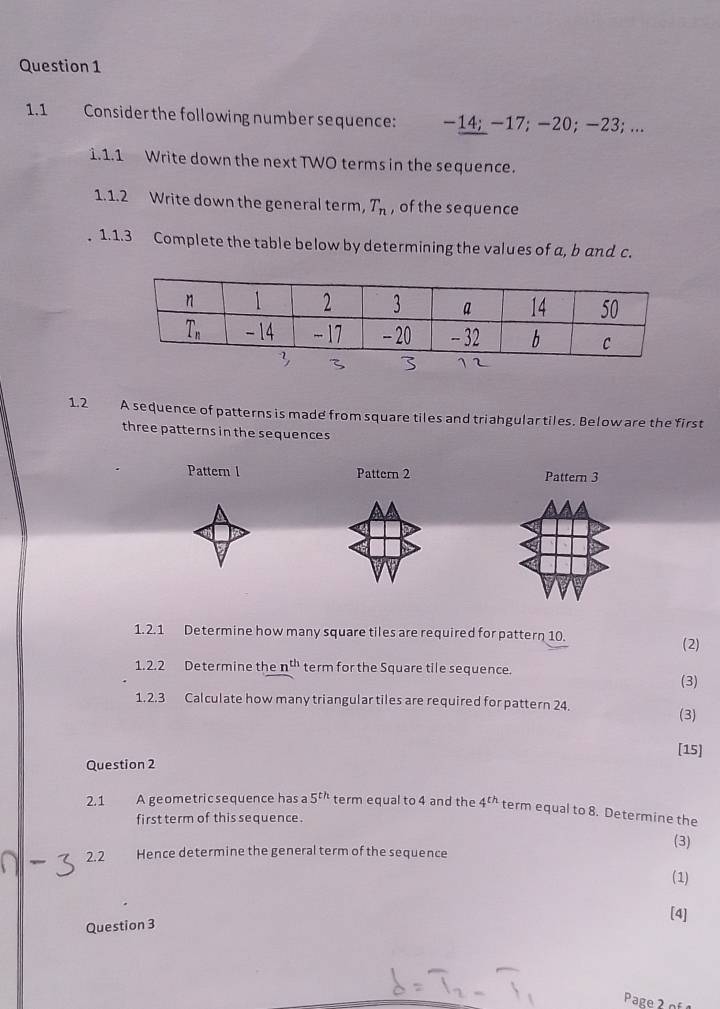 1.1 Consider the following number sequence: −14; −17; −20;−23; ...
1.1.1 Write down the next TWO terms in the sequence.
1.1.2 Write down the general term, T_n , of the sequence
1. 1.3 Complete the table below by determining the values of a, b and c.
1.2 A sequence of patterns is made from square tiles and triahgular tiles. Below are the first
three patterns in the sequences
Pattern l Pattern 2 Pattern 3
1. 2.1 Determine how many square tiles are required for pattern 10.
(2)
1.2.2 Determine the n^(th) term for the Square tile sequence.
(3)
1. 2.3 Calculate how many triangular tiles are required for pattern 24. (3)
[15]
Question 2
2.1 A geometric sequence has a 5^(th) term equal to 4 and the 4^(th) term equal to 8. Determine the
first term of this sequence .
(3)
2.2 Hence determine the general term of the sequence
(1)
[4]
Question 3
Page2 º