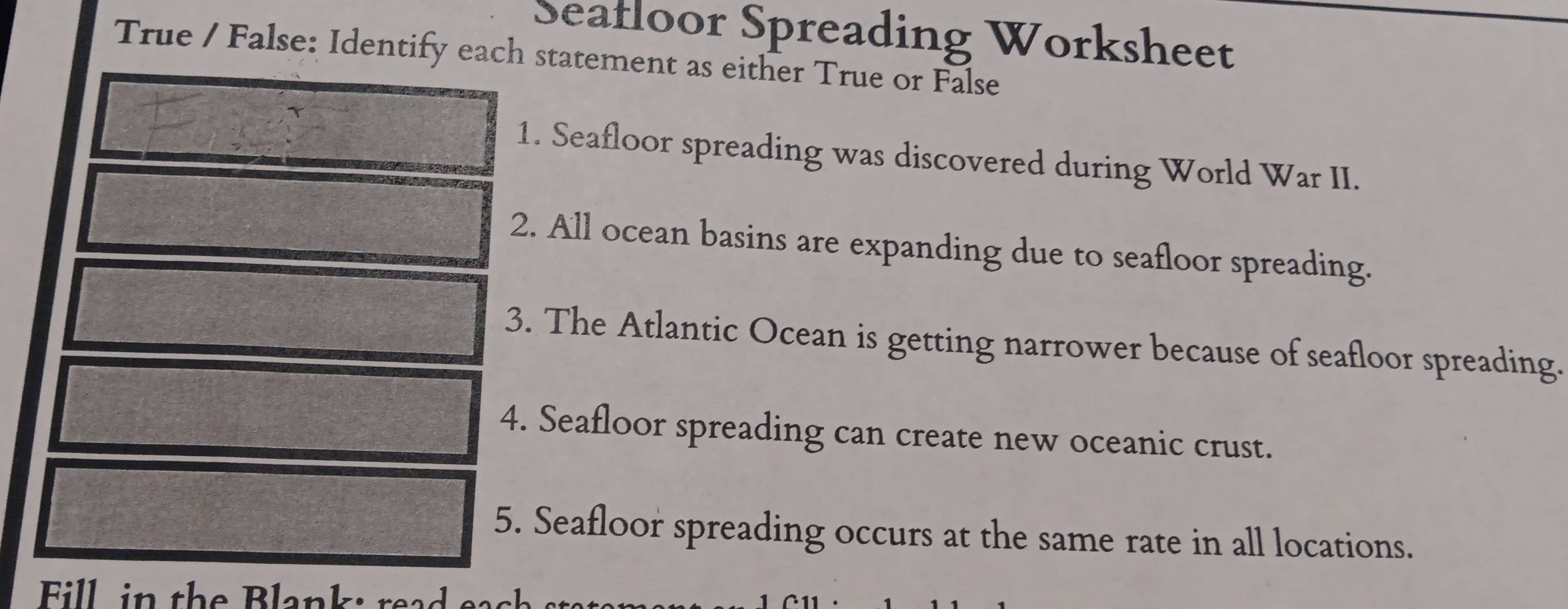 Seafloor Spreading Worksheet 
True / False: Identify each statement as either True or False 
1. Seafloor spreading was discovered during World War II. 
2. All ocean basins are expanding due to seafloor spreading. 
3. The Atlantic Ocean is getting narrower because of seafloor spreading. 
4. Seafloor spreading can create new oceanic crust. 
5. Seafloor spreading occurs at the same rate in all locations. 
Fill, in the Blank: