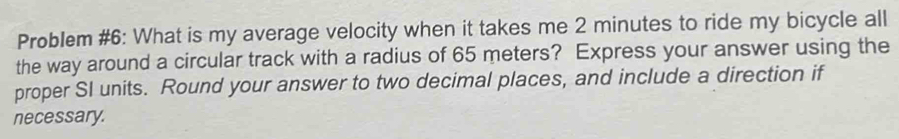 Problem #6: What is my average velocity when it takes me 2 minutes to ride my bicycle all 
the way around a circular track with a radius of 65 meters? Express your answer using the 
proper SI units. Round your answer to two decimal places, and include a direction if 
necessary.