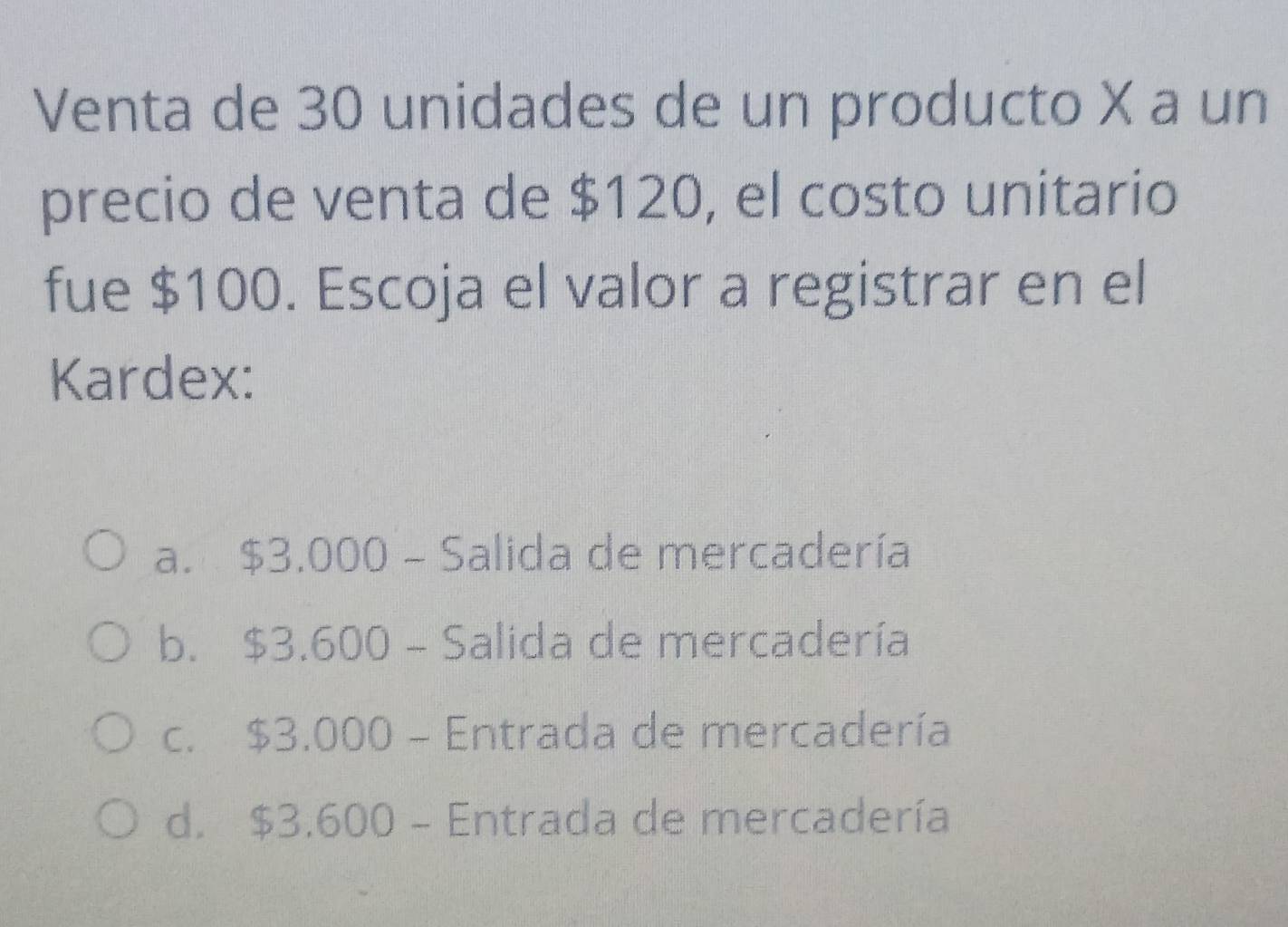 Venta de 30 unidades de un producto X a un
precio de venta de $120, el costo unitario
fue $100. Escoja el valor a registrar en el
Kardex:
a. $3.000 - Salida de mercadería
b. $3.600 - Salida de mercadería
c. $3.000 - Entrada de mercadería
d. $3.600 - Entrada de mercadería