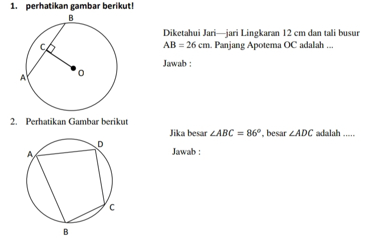 perhatikan gambar berikut! 
Diketahui Jari—jari Lingkaran 12 cm dan tali busur
AB=26cm. Panjang Apotema OC adalah ... 
Jawab : 
2. Perhatikan Gambar berikut 
Jika besar ∠ ABC=86^o , besar ∠ ADC adalah .... 
Jawab : 
B