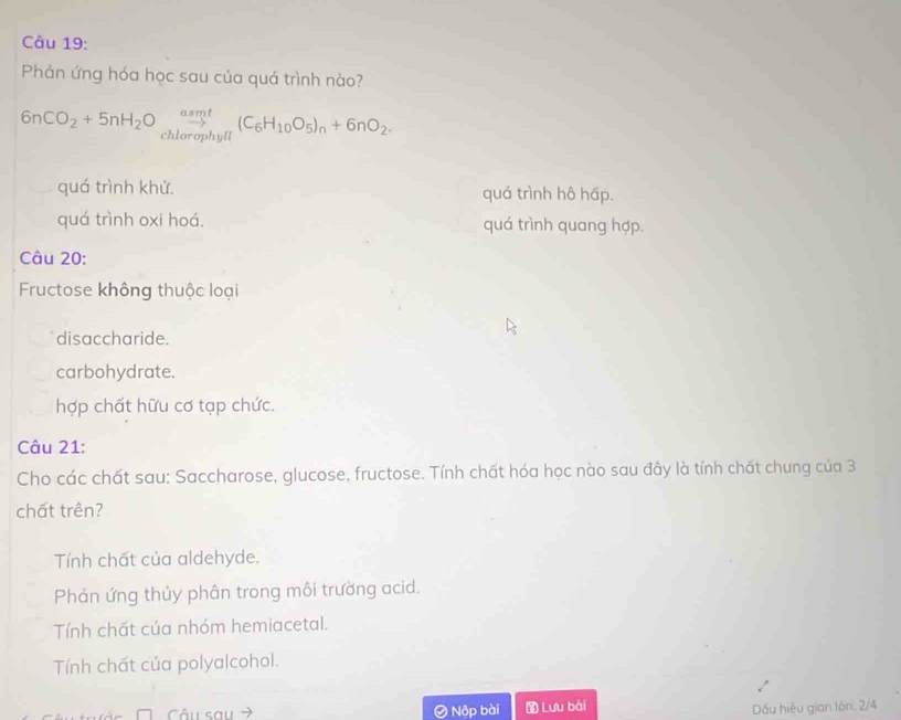 Phản ứng hóa học sau của quá trình nào?
6nCO_2+5nH_2O_chlorophyll(C_6H_10O_5)_n+6nO_2.
quá trình khử. quá trình hô hấp.
quá trình oxi hoá. quá trình quang hợp.
Câu 20:
Fructose không thuộc loại
disaccharide.
carbohydrate.
hợp chất hữu cơ tạp chức.
Câu 21:
Cho các chất sau: Saccharose, glucose, fructose. Tính chất hóa học nào sau đây là tính chất chung của 3
chất trên?
Tính chất của aldehyde.
Phản ứng thủy phân trong môi trường acid.
Tính chất của nhóm hemiacetal.
Tính chất của polyalcohol.
Câu sau Nộp bài Lưu bài
Dấu hiệu gian lán. 2/4