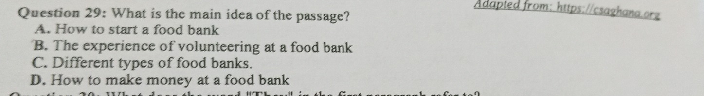 Adapted from: https://csaghana.org
Question 29: What is the main idea of the passage?
A. How to start a food bank
B. The experience of volunteering at a food bank
C. Different types of food banks.
D. How to make money at a food bank