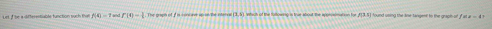 Let f be a differentiable function such that f(4)=7 and f'(4)= 1/5 . The graph of f is concave up on the interval (3,5) Which of the following is true about the approximation for f(3.5) found using the line tangent to the graph of . fatx=4 ?