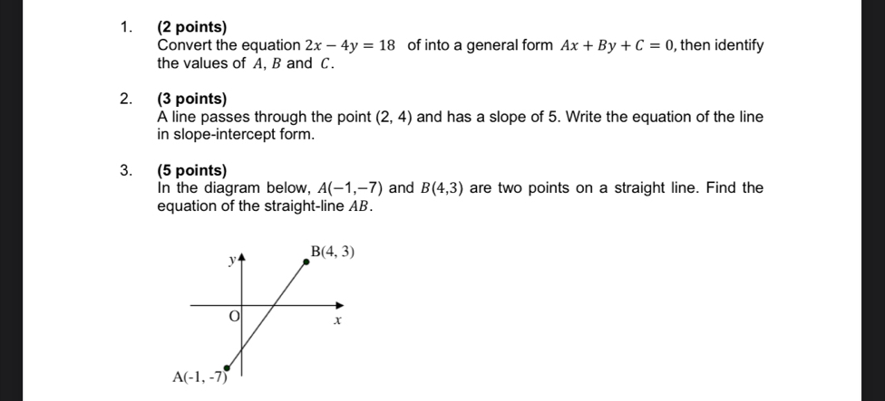 Convert the equation 2x-4y=18 of into a general form Ax+By+C=0 , then identify
the values of A, B and C.
2. (3 points)
A line passes through the point (2,4) and has a slope of 5. Write the equation of the line
in slope-intercept form.
3. (5 points)
In the diagram below. A(-1,-7) and B(4,3) are two points on a straight line. Find the
equation of the straight-line AB.