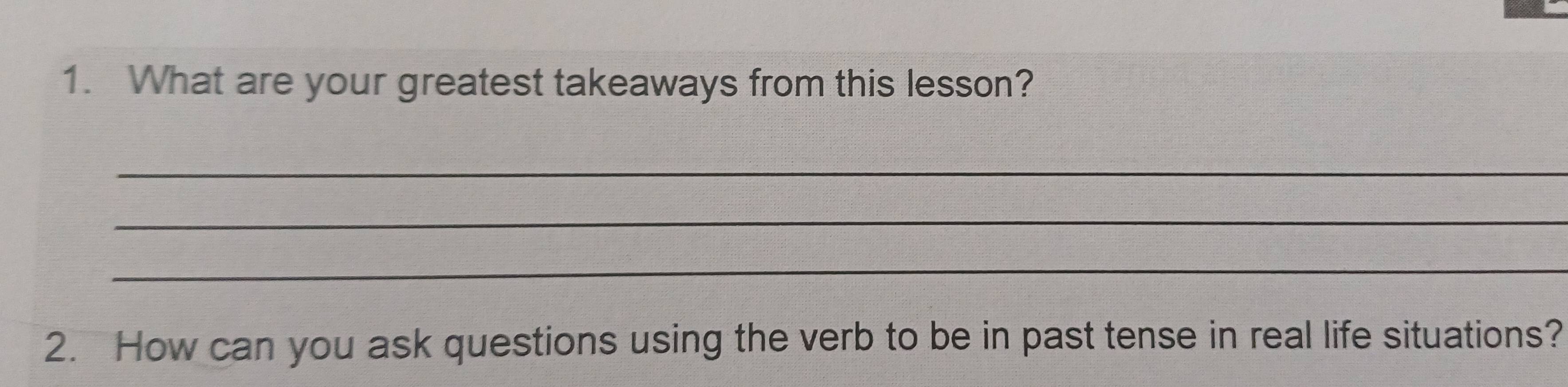 What are your greatest takeaways from this lesson? 
_ 
_ 
_ 
2. How can you ask questions using the verb to be in past tense in real life situations?