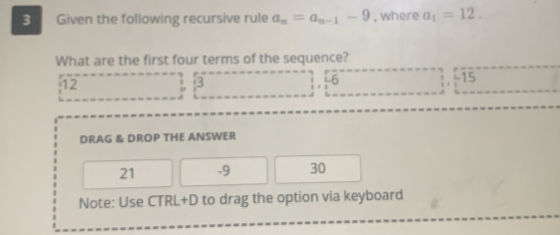 Given the following recursive rule a_n=a_n-1-9 , where a_1=12. 
What are the first four terms of the sequence?
12 . 3  1/2 ,  1/3 6 ; . -15
DRAG & DROP THE ANSWER
21
-9
30
Note: Use CTRL+D to drag the option via keyboard