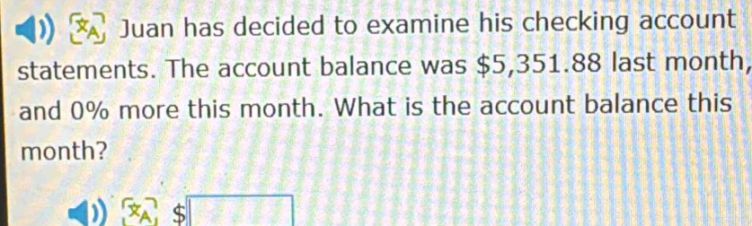 Juan has decided to examine his checking account 
statements. The account balance was $5,351.88 last month, 
and 0% more this month. What is the account balance this
month?
$