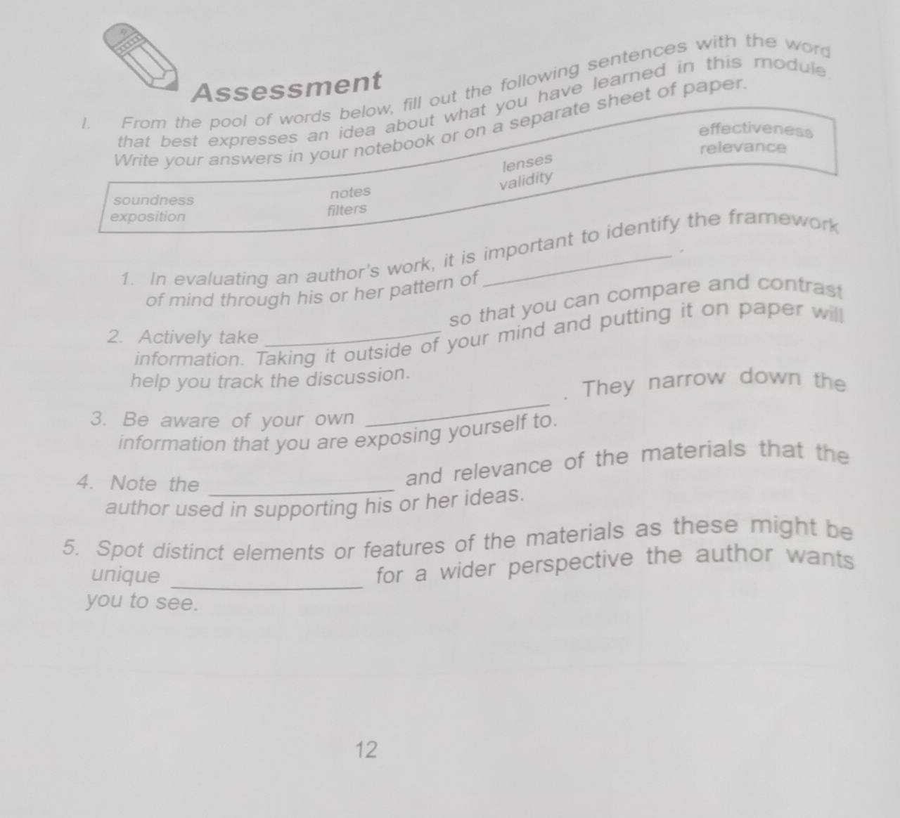 a 
Assessment 
l. From the pool of words below, fill out the following sentences with the word 
that best expresses an idea about what you have learned in this module ? 
Write your answers in your notebook or on a separate sheet of paper. 
effectiveness 
relevance 
lenses 
validity 
soundness notes 
exposition 
filters 
1. In evaluating an author's work, it is important to identify the framework 
of mind through his or her pattern of 
so that you can compare and contrast 
information. Taking it outside of your mind and putting it on paper wil 
2. Actively take 
help you track the discussion. 
_ 
. They narrow down the 
3. Be aware of your own 
information that you are exposing yourself to. 
4. Note the_ 
and relevance of the materials that the 
author used in supporting his or her ideas. 
5. Spot distinct elements or features of the materials as these might be 
unique 
_ 
for a wider perspective the author wants 
you to see. 
12