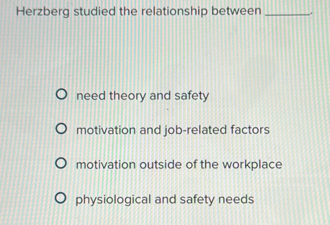 Herzberg studied the relationship between _.
need theory and safety
motivation and job-related factors
motivation outside of the workplace
physiological and safety needs