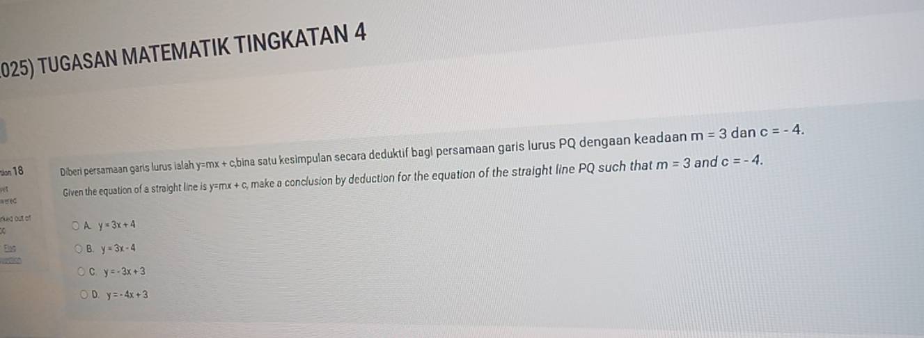 TUGASAN MATEMATIK TINGKATAN 4
tion 18 Diberi persamaan garis lurus ialah y=mx + c,bina satu kesimpulan secara deduktif bagi persamaan garis lurus PQ dengaan keadaan
m=3 dan c=-4. 
a r ec Given the equation of a straight line is y=mx + c, make a conclusion by deduction for the equation of the straight line PQ such that
m=3 and c=-4. 
nked out of
A y=3x+4
Elas B. y=3x-4

C y=-3x+3
D. y=-4x+3