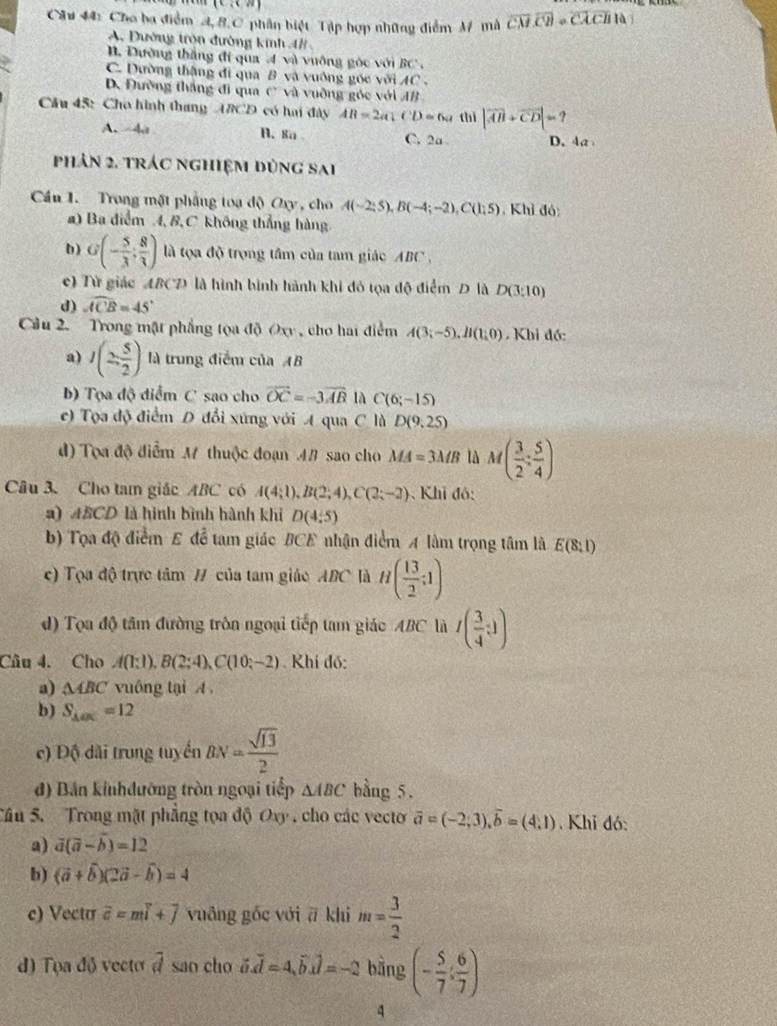 (c,c,a
Câu 44: Cho ba điểm A,8.C phân biệt Tập hợp những điểm M mà overline CM· overline CM· overline CACB· overline 
A. Dường tròn đường kinh 4B
B. Dường thắng đi qua 4 và vưỡng góc với BC ,
C. Dường thắng đi qua B và vuống góc với AC .
D. Đường thắng đi qua c° và vuỡng góc với AB
Câu 45: Cho hình thang ABCD có hai đây AB=2a(CD=6a thì |vector AB+vector CD|=?
A. 4 A. 8a C. 2a D. 4a
phản 2. trác nghiệm đùng sai
Cầu 1. Trong mặt phầng toạ độ Oxy, cho A(-2;5),B(-4;-2),C(1;5) , Khỉ đó:
a) Ba điểm 4,8, C không thẳng hàng.
D) G(- 5/3 ; 8/3 ) là tọa độ trọng tâm của tam giác ABC .
c) Từ giác ABCD là hình bình hành khi đỏ tọa độ điểm D là D(3:10)
d) widehat ACB=45°
Câu 2. Trong mặt phẳng tọa độ Oxy , cho hai điểm A(3;-5endpmatrix ,H(1,0) Khi đồ:
a) I(2, 5/2 ) là trung điểm của AB
b) Tọa độ điểm C sao cho overline OC=-3overline AB là C(6;-15)
e) Tọa độ điểm D đổi xứng với A qua C là D(9,25)
d) Tọa độ điểm M thuộc đoạn 4# sao cho MA=3MB là M( 3/2 : 5/4 )
Câu 3. Cho tam giác ABC có A(4;1),B(2;4),C(2;-2) Khi đô:
2) 4BCD là hình bình hành khi D(4,5)
b) Tọa độ điểm E để tam giác BCE nhận điểm A làm trọng tâm là E(8,1)
c) Tọa độ trực tâm / của tam giáo ABC là H( 13/2 ;1)
d) Tọa độ tâm đường trôn ngoại tiếp tam giác ABC là I( 3/4 :1)
Câu 4. Cho A(1;1),B(2;4),C(10;-2) Khí đó:
a) △ ABC vuông tại A
b) S_△ OK=12
c) Độ dài trung tuyển BN= sqrt(13)/2 
đ) Bản kinhđường tròn ngoại tiếp △ ABC bằng 5.
Câu 5. Trong mặt phẳng tọa độ Oxy , cho các vecto vector a=(-2;3),vector b=(4,1) Khỉ đó:
a) vector a(vector a-vector b)=12
b) (vector a+widehat b)(2vector a-widehat b)=4
c) Vectu widehat c=mwidehat i+widehat j vuāng gốc với ā khi m= 3/2 
đ) Tọa độ vecto overline d sao cho vector o.vector d=4,vector b.vector d=-2 bằng (- 5/7 : 6/7 )
4