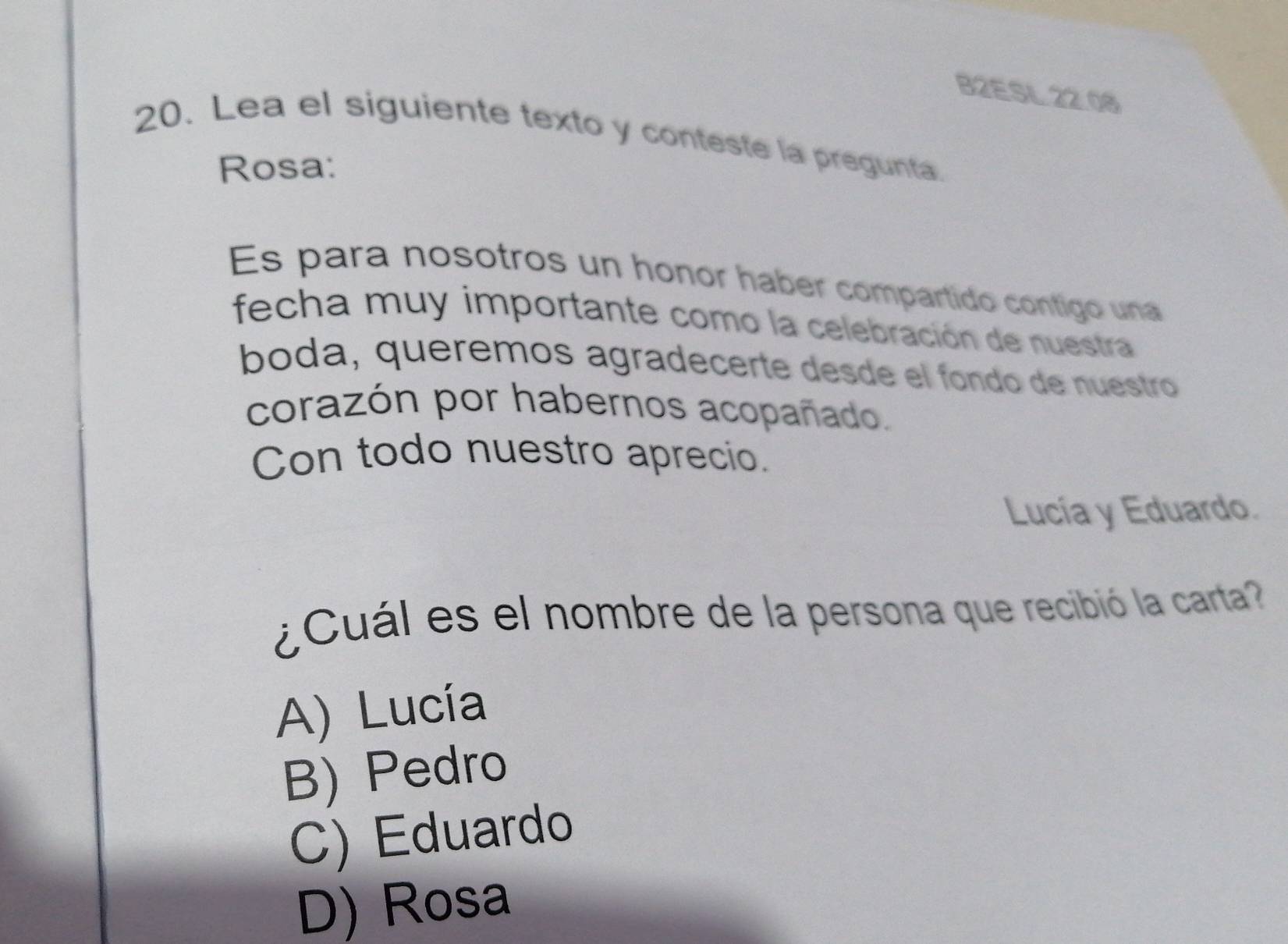 B2ESL 22.08
20. Lea el siguiente texto y conteste la pregunta.
Rosa:
Es para nosotros un honor haber compartido contigo una
fecha muy importante como la celebración de nuestra
bóda, queremos agradecerte desde el fondo de nuestro
corazón por habernos acopañado.
Con todo nuestro aprecio.
Lucía y Eduardo.
¿Cuál es el nombre de la persona que recibió la carta
A) Lucía
B) Pedro
C) Eduardo
D) Rosa