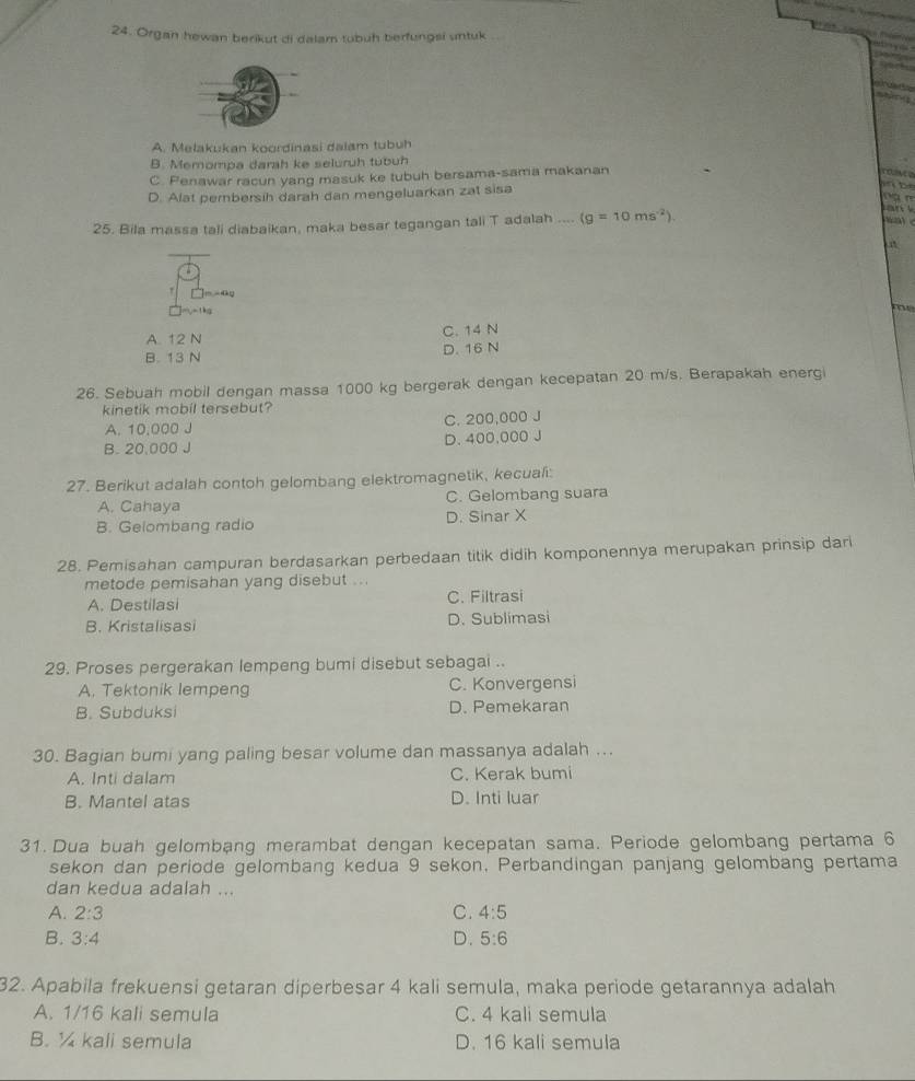Organ hewan berikut di dalam tubuh berfungsi untuk
    
       
maling
A. Melakukan koordinasi dalam tubuh
B. Memompa darah ke seluruh tubuh
C. Penawar racun yang masuk ke tubuh bersama-sama makanan
c e
D. Alat perbersih darah dan mengeluarkan zat sisa
   
n à n
25. Bila massa tali diabaikan, maka besar tegangan tali T adalah .... (g=10ms^(-2))
an 
     
]m -dy
、
m
A. 12 N C. 14 N
B. 13 N D. 16 N
26. Sebuah mobil dengan massa 1000 kg bergerak dengan kecepatan 20 m/s. Berapakah energi
kinetik mobil tersebut?
A. 10,000 J C. 200,000 J
B. 20,000 J D. 400,000 J
27. Berikut adalah contoh gelombang elektromagnetik, kecual:
A. Cahaya C. Gelombang suara
B. Gelombang radio D. Sinar X
28. Pemisahan campuran berdasarkan perbedaan titik didih komponennya merupakan prinsip dari
metode pemisahan yang disebut ...
A. Destilasi C. Filtrasi
B. Kristalisasi D. Sublimasi
29. Proses pergerakan lempeng bumi disebut sebagai ..
A. Tektonik lempeng C. Konvergensi
B. Subduksi D. Pemekaran
30. Bagian bumi yang paling besar volume dan massanya adalah ...
A. Inti dalam C. Kerak bumi
B. Mantel atas D. Inti luar
31. Dua buah gelombang merambat dengan kecepatan sama. Periode gelombang pertama 6
sekon dan periode gelombang kedua 9 sekon. Perbandingan panjang gelombang pertama
dan kedua adalah ...
C.
A. 2:3 4:5
B. 3:4 D. 5:6
32. Apabila frekuensi getaran diperbesar 4 kali semula, maka periode getarannya adalah
A. 1/16 kali semula C. 4 kali semula
B. ½ kali semula D. 16 kali semula