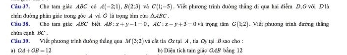 Cho tam giác ABC có A(-2;1), B(2;3) và C(1;-5). Viết phương trình đường thẳng đi qua hai điểm D,G với Dlà 
chân đường phân giác trong góc A và G là trọng tâm của △ ABC. 
Câu 38. Cho tam giác ABC biết AB:x+y-1=0, AC : x-y+3=0 và trọng tâm G(1;2). Viết phương trình đường thắng 
chứa cạnh BC. 
Câu 39. Viết phương trình đường thẳng qua M(3;2) và cắt tia Ox tại A , tia Oy tại B sao cho : 
a) OA+OB=12 b) Diện tích tam giác OAB bằng 12