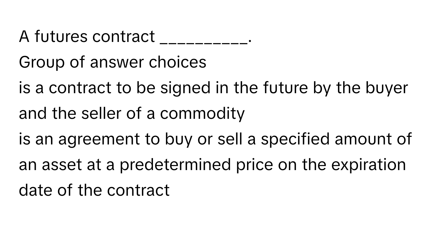 A futures contract __________.
Group of answer choices
is a contract to be signed in the future by the buyer and the seller of a commodity
is an agreement to buy or sell a specified amount of an asset at a predetermined price on the expiration date of the contract