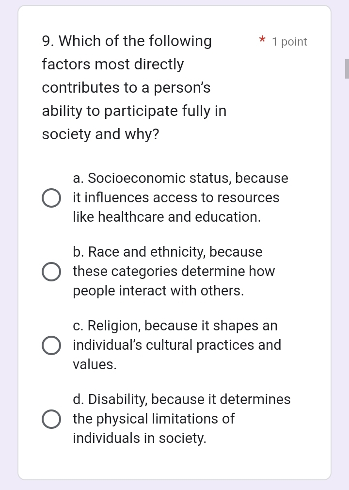 Which of the following 1 point
factors most directly
contributes to a person's
ability to participate fully in
society and why?
a. Socioeconomic status, because
it influences access to resources
like healthcare and education.
b. Race and ethnicity, because
these categories determine how
people interact with others.
c. Religion, because it shapes an
individual’s cultural practices and
values.
d. Disability, because it determines
the physical limitations of
individuals in society.