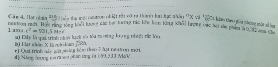 Hạt nhân _(92)^(235)U I hấp thụ một neutron nhiệt rồi vỡ ra thành hai hạt nhân^(95)X và beginarrayr 137 55endarray Cs kèm theo giải phóng một số hạt
neutron mới. Biết rằng tổng khối lượng các hạt tương tác lớn hơn tổng khối lượng các hạt sản phẩm là 0,182 amu. Cho
1 amu. c^2=931, 5MeV.
a) Đây là quá trình nhiệt hạch do tỏa ra năng lượng nhiệt rất lớn.
b) Hạt nhân X là rubidium _(37)^(95)Rb.
c) Quá trình này giải phóng kèm theo 3 hạt neutron mới.
d) Năng lượng tòa ra sau phản ứng là 169,533 MeV.