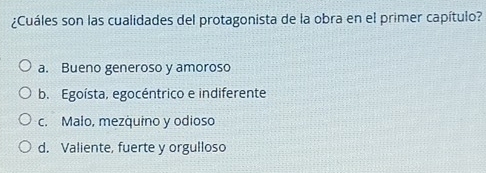 ¿Cuáles son las cualidades del protagonista de la obra en el primer capítulo?
a. Bueno generoso y amoroso
b. Egoísta, egocéntrico e indiferente
c. Malo, mezquino y odioso
d. Valiente, fuerte y orgulloso