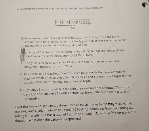 Select all the situations that can be represented by the tape diagram.
A. Noah walked a family's dog 5 times this past month and earned the same
amount each time. To thank him, the family gave him an extra $6 at the end of
the month. Noah earned $106 from dog walking.
BTA family of 5 drove to a soccer game. They paid $6 for parking, and all of their
tickets were the same price. They paid $106 in total.
C. 5 bags of coins each contain 6 nickels and the same number of pennies.
Altogether, the bags contain 106 coins.
D. Kiran is baking 5 batches of muffins, Each batch needs the same amount of
sugar in the muffins, and each batch needs six extra teaspoons of sugar for the
topping. Kiran uses 106 total teaspoons of sugar.
E. Priya buys 5 cases of water, each with the same number of bottles. The store
clerk gives her an extra 6 bottles before she leaves. She leaves with a total of
106 bottles.
3. Over the weekend, Jada made three times as much money babysitting than Han did
mowing lawns. Jada made an additional $27 selling lemonade. From babysitting and
selling lemonade, she has a total of $96. If the equation 3x+27=96 represents this
situation, what does the variable x represent?