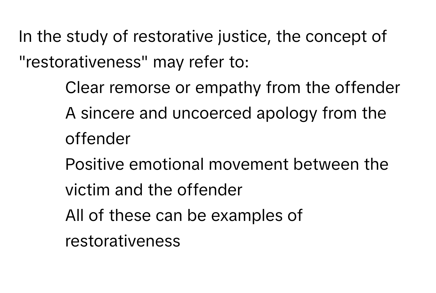 In the study of restorative justice, the concept of "restorativeness" may refer to:

- Clear remorse or empathy from the offender
- A sincere and uncoerced apology from the offender
- Positive emotional movement between the victim and the offender
- All of these can be examples of restorativeness