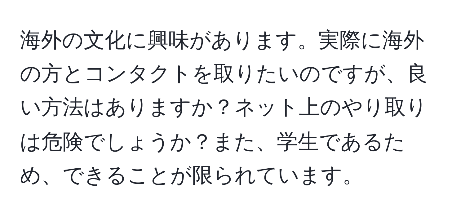 海外の文化に興味があります。実際に海外の方とコンタクトを取りたいのですが、良い方法はありますか？ネット上のやり取りは危険でしょうか？また、学生であるため、できることが限られています。