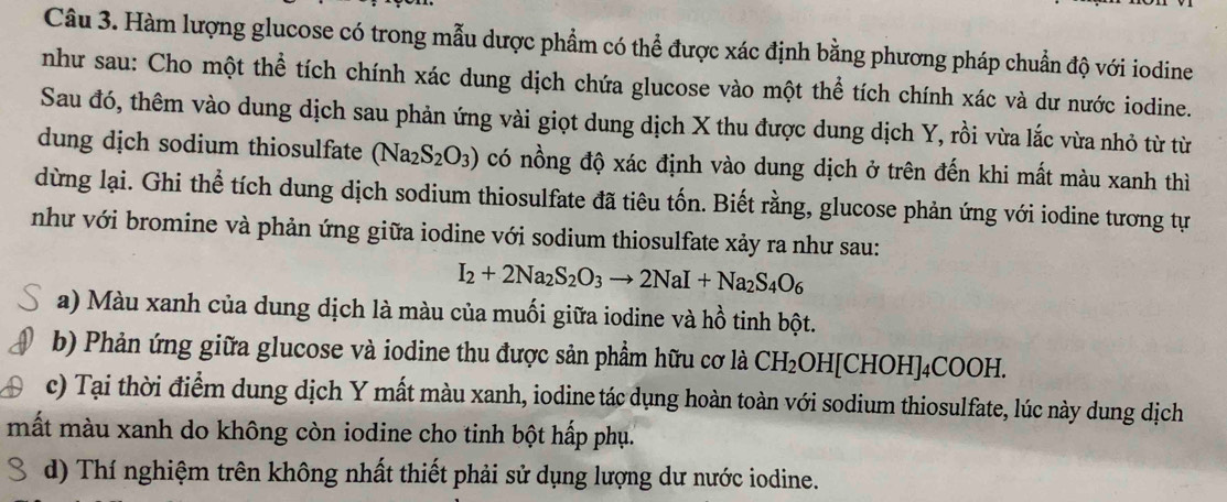 Hàm lượng glucose có trong mẫu dược phẩm có thể được xác định bằng phương pháp chuẩn độ với iodine 
như sau: Cho một thể tích chính xác dung dịch chứa glucose vào một thể tích chính xác và dư nước iodine. 
Sau đó, thêm vào dung dịch sau phản ứng vài giọt dung dịch X thu được dung dịch Y, rồi vừa lắc vừa nhỏ từ từ 
dung dịch sodium thiosulfate (Na_2S_2O_3) có nồng độ xác định vào dung dịch ở trên đến khi mất màu xanh thì 
dừng lại. Ghi thể tích dung dịch sodium thiosulfate đã tiêu tốn. Biết rằng, glucose phản ứng với iodine tương tự 
như với bromine và phản ứng giữa iodine với sodium thiosulfate xảy ra như sau:
I_2+2Na_2S_2O_3to 2NaI+Na_2S_4O_6
a) Màu xanh của dung dịch là màu của muối giữa iodine và hồ tinh bột. 
b) Phản ứng giữa glucose và iodine thu được sản phẩm hữu cơ là CH_2 OH[CHOH ]₄COOH. 
c) Tại thời điểm dung dịch Y mất màu xanh, iodine tác dụng hoàn toàn với sodium thiosulfate, lúc này dung dịch 
mất màu xanh do không còn iodine cho tinh bột hấp phụ. 
d) Thí nghiệm trên không nhất thiết phải sử dụng lượng dư nước iodine.