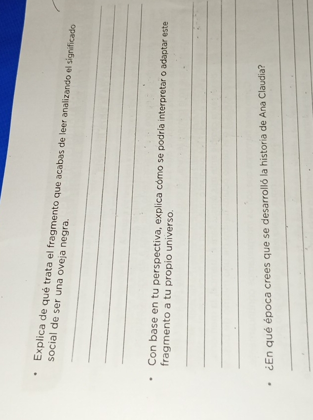Explica de qué trata el fragmento que acabas de leer analizando el significado 
social de ser una oveja negra. 
_ 
_ 
_ 
Con base en tu perspectiva, explica cómo se podría interpretar o adaptar este 
fragmento a tu propio universo. 
_ 
_ 
_ 
_ 
_ 
¿En qué época crees que se desarrolló la historia de Ana Claudia? 
_ 
_