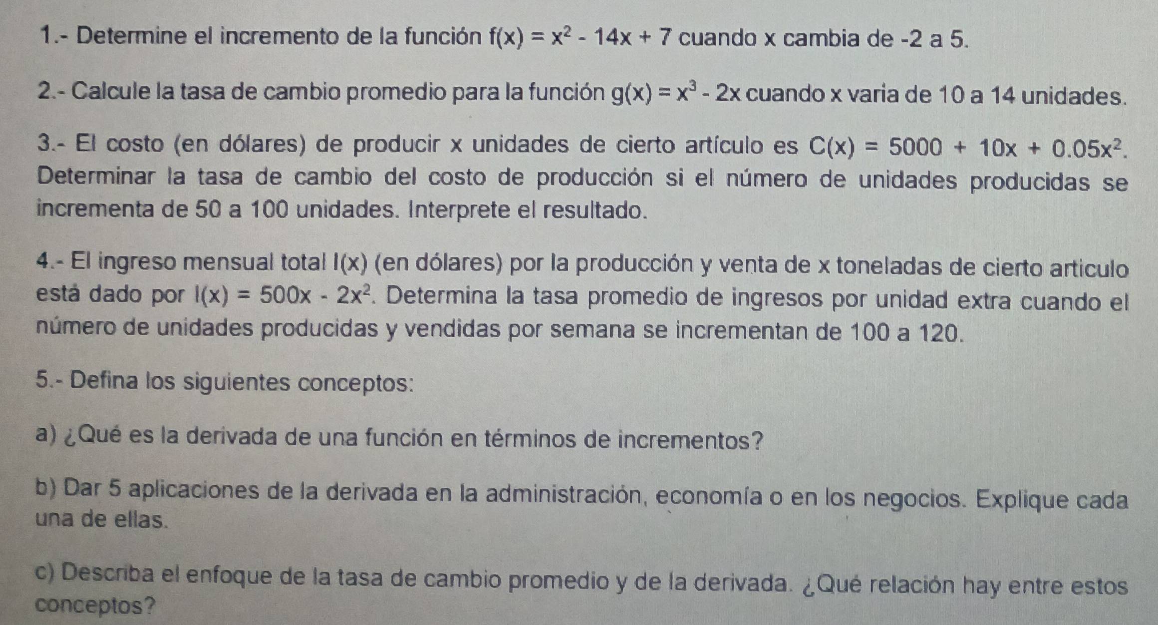 1.- Determine el incremento de la función f(x)=x^2-14x+7 cuando x cambia de -2 a 5. 
2.- Calcule la tasa de cambio promedio para la función g(x)=x^3-2x cuando x varia de 10 a 14 unidades. 
3.- El costo (en dólares) de producir x unidades de cierto artículo es C(x)=5000+10x+0.05x^2. 
Determinar la tasa de cambio del costo de producción si el número de unidades producidas se 
incrementa de 50 a 100 unidades. Interprete el resultado. 
4.- El ingreso mensual total I(x) (en dólares) por la producción y venta de x toneladas de cierto articulo 
está dado por l(x)=500x-2x^2. Determina la tasa promedio de ingresos por unidad extra cuando el 
número de unidades producidas y vendidas por semana se incrementan de 100 a 120. 
5.- Defina los siguientes conceptos: 
a) ¿Qué es la derivada de una función en términos de incrementos? 
b) Dar 5 aplicaciones de la derivada en la administración, economía o en los negocios. Explique cada 
una de ellas. 
c) Describa el enfoque de la tasa de cambio promedio y de la derivada. ¿Qué relación hay entre estos 
conceptos?