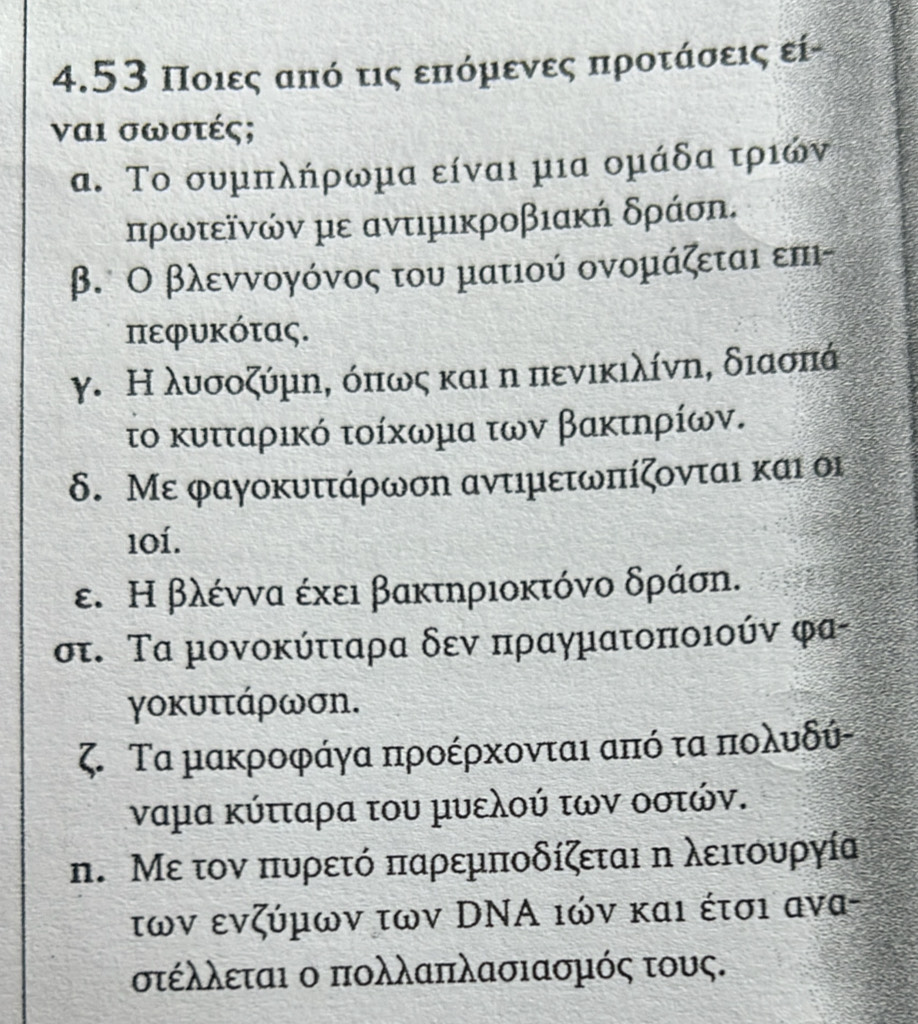 4.53 Ποιες από τις επόμενες προτάσεις εί-
ναι σωστές;
α. Το συμπλήρωμα είναι μια ομάδα τριών
πρωτεῖνών με αντιμικροβιακή δράση.
β. Ο βλεννογόνος του ματιού ονομάζεται επι-
πεφυκότας.
γ. Η λυσοζύμη, όπως και η πενικιλίνη, διασπά
το κυτταρικό τοίκωμα των βακτηρίων.
δ. Με φαγοκυττάρωση αντιμετωπίζονται και οι
101.
ε. Η βλέννα έκει βακτηριοκτόνο δράση.
στ. Τα μονοκύτταρα δεν πραγματοποιούν φα-
γοκυττάρωση.
ζ. Τα μακροφάγα προέρχονται απόδ ταπιολυδύ-
ναμα κύτταρα του μυελού των οστών.
n. Με τον πυρετό παρεμποδίζεται η λειτουργία
των ενζύμων των DΝΑ ιών και έτσι ανα-
στέλλεται ο πολλαπλασιασμός τους.