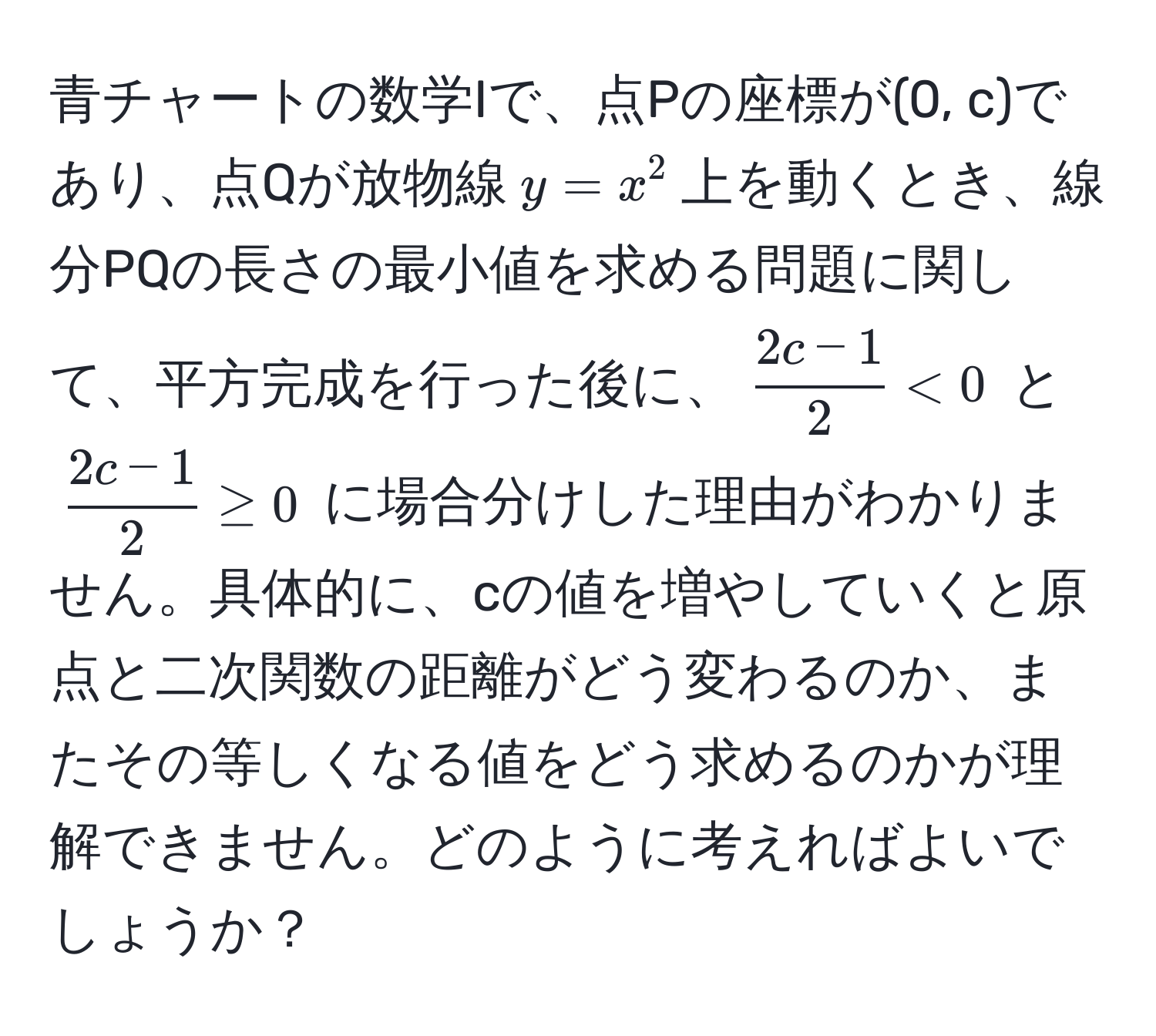 青チャートの数学Iで、点Pの座標が(0, c)であり、点Qが放物線$y=x^(2$上を動くとき、線分PQの長さの最小値を求める問題に関して、平方完成を行った後に、$ frac2c-1)2 < 0 $ と $  (2c-1)/2  ≥ 0 $ に場合分けした理由がわかりません。具体的に、cの値を増やしていくと原点と二次関数の距離がどう変わるのか、またその等しくなる値をどう求めるのかが理解できません。どのように考えればよいでしょうか？