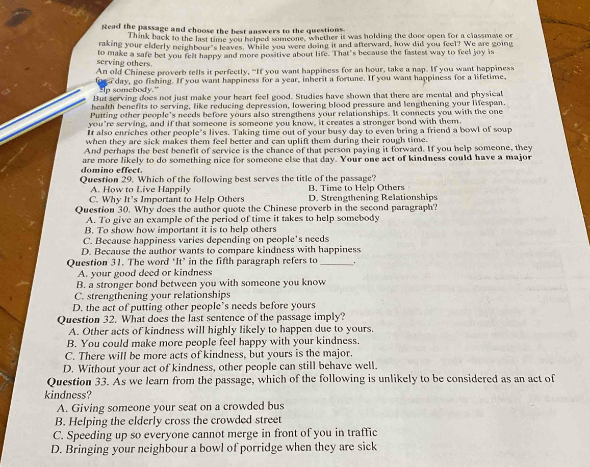 Read the passage and choose the best answers to the questions.
Think back to the last time you helped someone, whether it was holding the door open for a classmate or
raking your elderly neighbour's leaves. While you were doing it and afterward, how did you feel? We are going
to make a safe bet you felt happy and more positive about life. That’s because the fastest way to feel joy is
serving others.
An old Chinese proverb tells it perfectly, “If you want happiness for an hour, take a nap. If you want happiness
day, go fishing. If you want happiness for a year, inherit a fortune. If you want happiness for a lifetime,
Ip somebody.”
But serving does not just make your heart feel good. Studies have shown that there are mental and physical
health benefits to serving, like reducing depression, lowering blood pressure and lengthening your lifespan.
Putting other people’s needs before yours also strengthens your relationships. It connects you with the one
you’re serving, and if that someone is someone you know, it creates a stronger bond with them.
It also enriches other people’s lives. Taking time out of your busy day to even bring a friend a bowl of soup
when they are sick makes them feel better and can uplift them during their rough time.
And perhaps the best benefit of service is the chance of that person paying it forward. If you help someone, they
are more likely to do something nice for someone else that day. Your one act of kindness could have a major
domino effect.
Question 29. Which of the following best serves the title of the passage?
A. How to Live Happily B. Time to Help Others
C. Why It’s Important to Help Others D. Strengthening Relationships
Question 30. Why does the author quote the Chinese proverb in the second paragraph?
A. To give an example of the period of time it takes to help somebody
B. To show how important it is to help others
C. Because happiness varies depending on people’s needs
D. Because the author wants to compare kindness with happiness
Question 31. The word ‘It’ in the fifth paragraph refers to _.
A. your good deed or kindness
B. a stronger bond between you with someone you know
C. strengthening your relationships
D. the act of putting other people’s needs before yours
Question 32. What does the last sentence of the passage imply?
A. Other acts of kindness will highly likely to happen due to yours.
B. You could make more people feel happy with your kindness.
C. There will be more acts of kindness, but yours is the major.
D. Without your act of kindness, other people can still behave well.
Question 33. As we learn from the passage, which of the following is unlikely to be considered as an act of
kindness?
A. Giving someone your seat on a crowded bus
B. Helping the elderly cross the crowded street
C. Speeding up so everyone cannot merge in front of you in traffic
D. Bringing your neighbour a bowl of porridge when they are sick