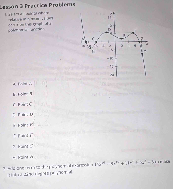 Lesson 3 Practice Problems
1. Select all points where
relative minimum values
occur on this graph of a
polynomial function.
A. Point A
B. Point B
C. Point C
D. Point D
E. Point E
F. Point F
G. Point G
H. Point H
2. Add one term to the polynomial expression 14x^(19)-9x^(15)+11x^4+5x^2+3 to make
it into a 22nd degree polynomial.