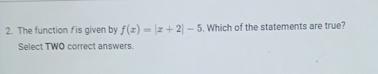 The function f is given by f(x)=|x+2|-5. Which of the statements are true? 
Select TWO correct answers.