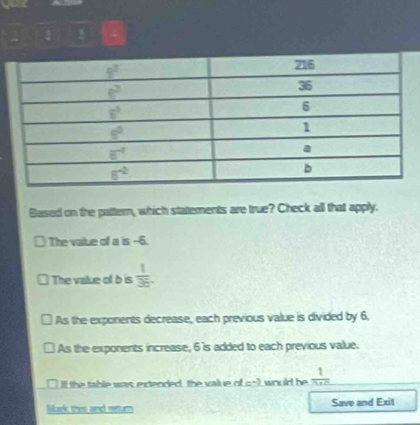 Based on the pattern, which statements are true? Check all that apply.
The value of a is --6.
The vakue of b is  1/36 .
As the exponents decrease, each previous value is divided by 6.
As the exponents increase, 6's added to each previous value.
n I Il the table was extended, the value of c^(-3) would be frac 1
Mark this and retur Save and Exit