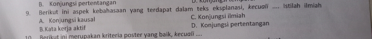 B. Konjungsi pertentangan
9. Berikut ini aspek kebahasaan yang terdapat dalam teks eksplanasi, kecudli .... Istilah ilmiah
A. Konjungsi kausal C. Konjungsi ilmiah
B.Kata kerja aktif D. Konjungsi pertentangan
10 Berikut ini merupakan kriteria poster yang baik, kecudli ....