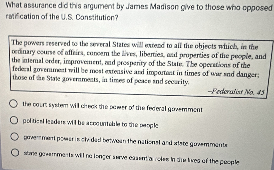 What assurance did this argument by James Madison give to those who opposed
ratification of the U.S. Constitution?
The powers reserved to the several States will extend to all the objects which, in the
ordinary course of affairs, concern the lives, liberties, and properties of the people, and
the internal order, improvement, and prosperity of the State. The operations of the
federal government will be most extensive and important in times of war and danger;
those of the State governments, in times of peace and security.
-Federalist No. 45
the court system will check the power of the federal government
political leaders will be accountable to the people
government power is divided between the national and state governments
state governments will no longer serve essential roles in the lives of the people