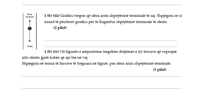 razistente Forca 1 (b) (iii) Grafiku tregon që sfera arrin shpejtësinë terminale të saj. Shpjegoni se si 
mund të përdoret grafiku për të llogaritur shpejtësinë terminale të sferës. 
(2 pikë) 
_ 
Pesha 
_ 
1 (b) (iv) Në figurën e mëposhtme tregohen drejtimet e dy forcave që veprojnë 
mbi sferën gjatë kohës që ajo bie në vaj. 
Shpjegoni në terma të forcave të treguara në figurë, pse sfera arrin shpejtësinë terminale. 
(3 pikë) 
_ 
_