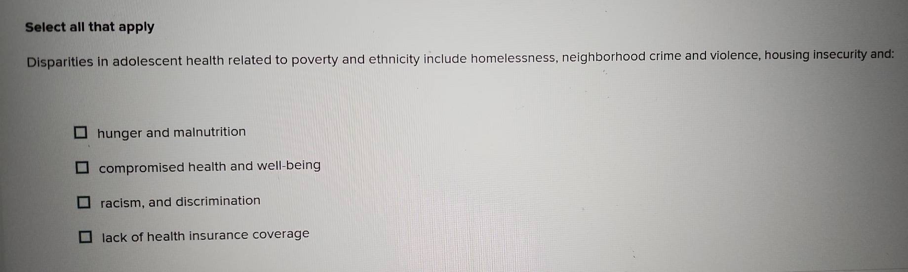 Select all that apply
Disparities in adolescent health related to poverty and ethnicity include homelessness, neighborhood crime and violence, housing insecurity and:
hunger and malnutrition
compromised health and well-being
racism, and discrimination
lack of health insurance coverage