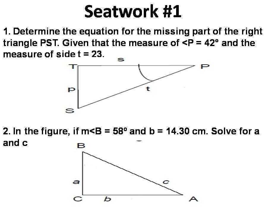 Seatwork #1 
1. Determine the equation for the missing part of the right 
triangle PST. Given that the measure of ∠ P=42° and the 
measure of side t=23. 
2. In the figure, if m∠ B=58° and b=14.30cm. Solve for a
and c