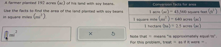 A farmer planted 192 acres (ac) of his land with soy beans.
Use the facts to find the area of the land planted with soy bean
in square miles (mi^2).
mi^2
×
Note that ≈ means "is approximately equal to".
For this problem, treat ≈ as if it were = .