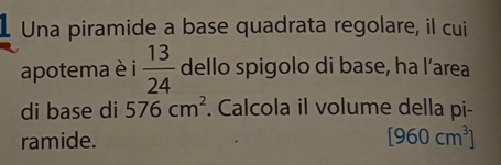 Una piramide a base quadrata regolare, il cui 
apotema è i  13/24  dello spigolo di base, ha l’area 
di base di 576cm^2. Calcola il volume della pi- 
ramide. [960cm^3]