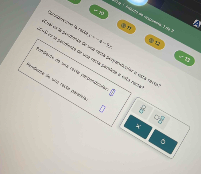 to) | Intento de respuesta: 1 de 
4 
Consideremos la rect y=-4-9x. 
11
12
ál es la pendiente de una recta perpendicular a esta reo 
ál es la pendiente de una recta paralela a esta rec
13
endiente de una recta perpendícula 
endiente de una recta paralel
 □ /□  
□  □ /□  
×