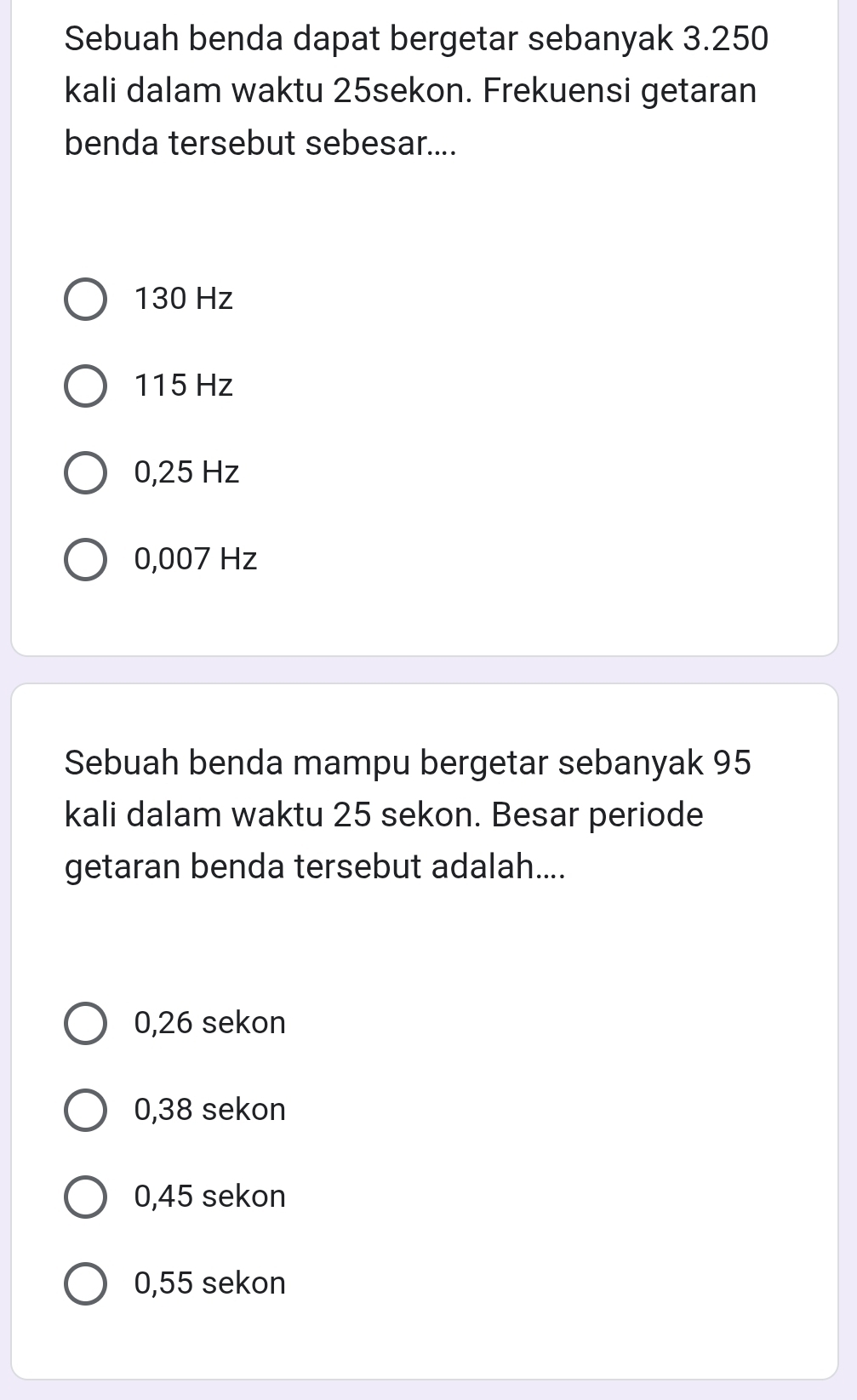 Sebuah benda dapat bergetar sebanyak 3.250
kali dalam waktu 25sekon. Frekuensi getaran
benda tersebut sebesar....
130 Hz
115 Hz
0,25 Hz
0,007 Hz
Sebuah benda mampu bergetar sebanyak 95
kali dalam waktu 25 sekon. Besar periode
getaran benda tersebut adalah....
0,26 sekon
0,38 sekon
0,45 sekon
0,55 sekon