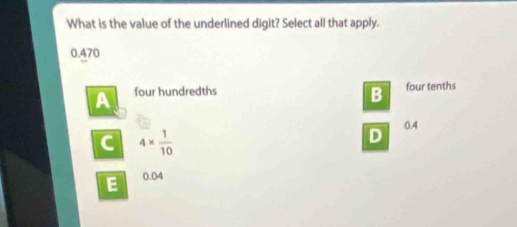 What is the value of the underlined digit? Select all that apply.
0.470
A four hundredths four tenths
B
0.4
C 4*  1/10 
D
E 0.04