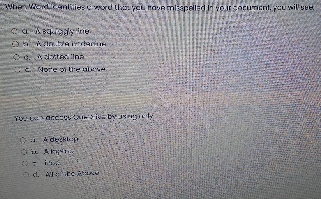 When Word identifies a word that you have misspelled in your document, you will see:
a. A squiggly line
b. A double underline
c. A dotted line
d. None of the above
You can access OneDrive by using only:
a. A desktop
b. A laptop
c. iPad
d. All of the Above