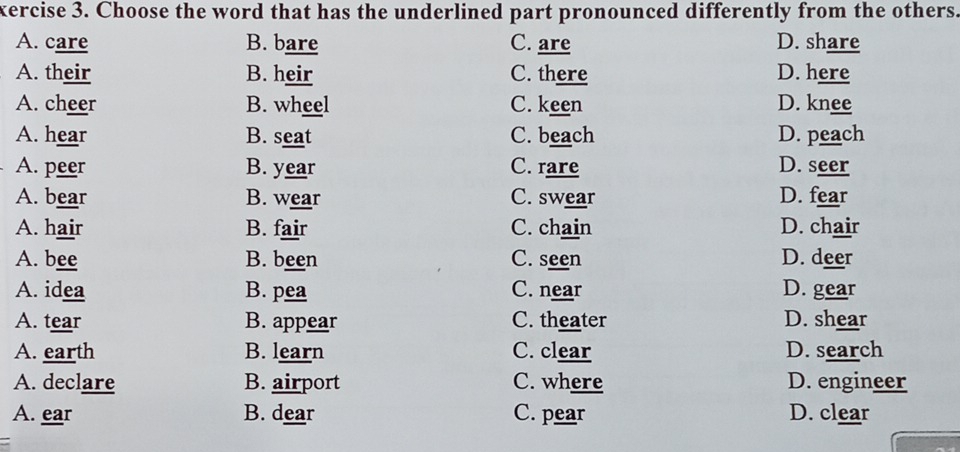 xercise 3. Choose the word that has the underlined part pronounced differently from the others.
A. care B. bare C. are D. share
A. their B. heir C. there D. here
A. cheer B. wheel C. keen D. knee
A. hear B. seat C. beach D. peach
A. peer B. year C. rare D. seer
A. bear B. wear C. swear D. fear
A. hair B. fair C. chain D. chair
A. bee B. been C. seen D. deer
A. idea B. pea C. near D. gear
A. tear B. appear C. theater D. shear
A. earth B. learn C. clear D. search
A. declare B. airport C. where D. engineer
A. ear B. dear C. pear D. clear