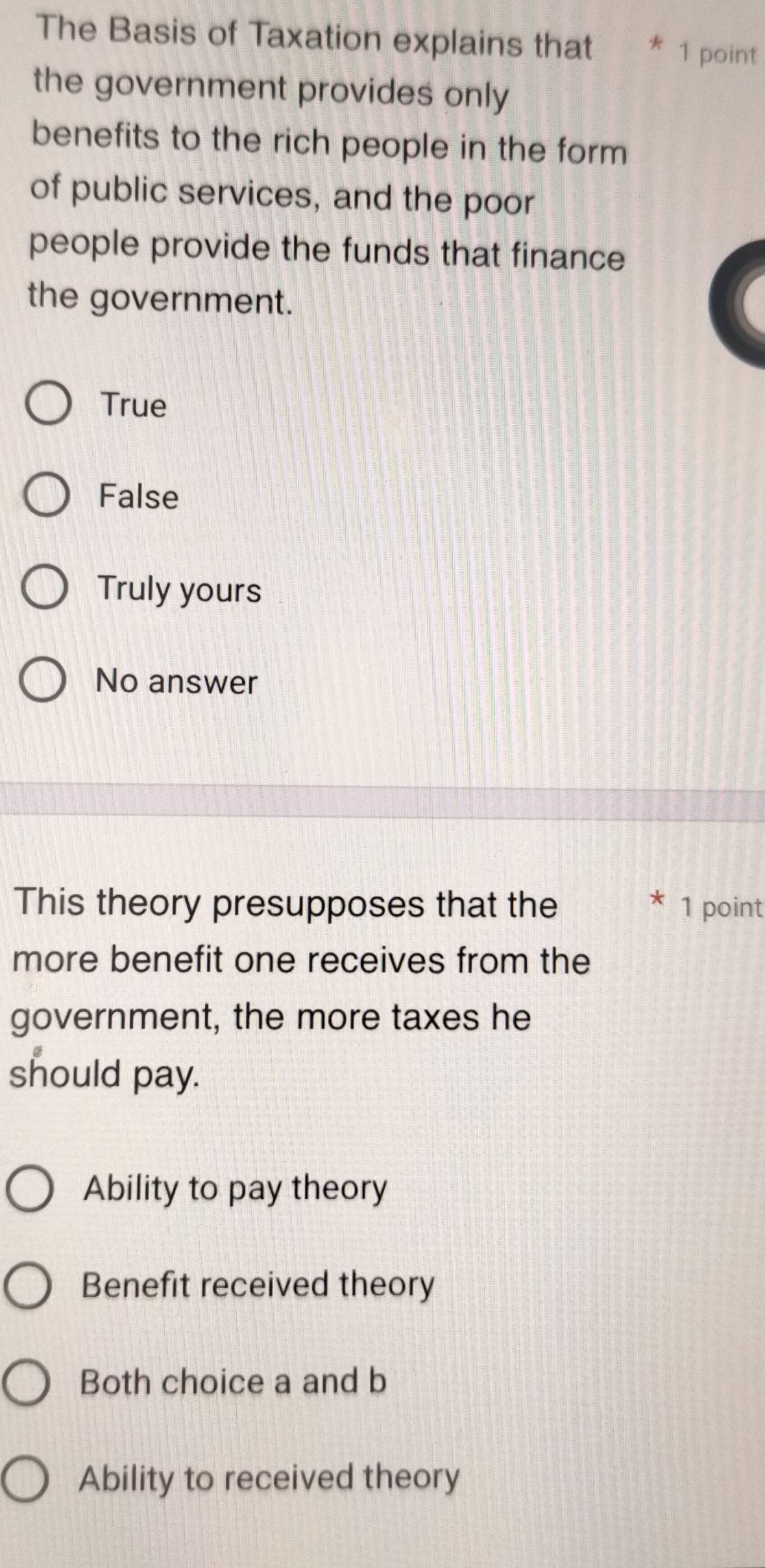 The Basis of Taxation explains that 1 point
the government provides only
benefits to the rich people in the form 
of public services, and the poor
people provide the funds that finance
the government.
True
False
Truly yours
No answer
This theory presupposes that the 1 point
more benefit one receives from the
government, the more taxes he
should pay.
Ability to pay theory
Benefit received theory
Both choice a and b
Ability to received theory