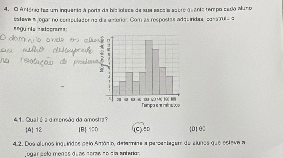 António fez um inquérito à porta da biblioteca da sua escola sobre quanto tempo cada aluno
esteve a jogar no computador no dia anterior. Com as respostas adquiridas, construiu o
seguinte histograma:
4.1. Qual é a dimensão da amostra?
(A) 12 (B) 100 (C) 50 (D) 60
4.2. Dos alunos inquiridos pelo António, determine a percentagem de alunos que esteve a
jogar pelo menos duas horas no dia anterior.